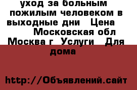 уход за больным, пожилым человеком в выходные дни › Цена ­ 2 000 - Московская обл., Москва г. Услуги » Для дома   